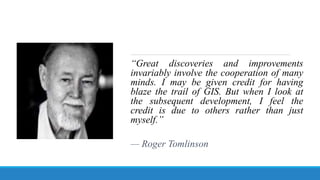 “Great discoveries and improvements
invariably involve the cooperation of many
minds. I may be given credit for having
blaze the trail of GIS. But when I look at
the subsequent development, I feel the
credit is due to others rather than just
myself.”
— Roger Tomlinson
 