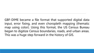 GBF-DIME became a file format that supported digital data
input, error fixing, and even choropleth mapping (thematic
map using color). Using this format, the US Census Bureau
began to digitize Census boundaries, roads, and urban areas.
This was a huge step forward in the history of GIS.
 