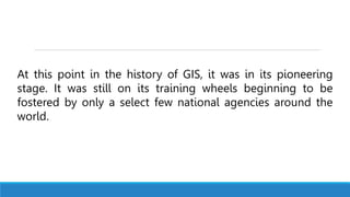 At this point in the history of GIS, it was in its pioneering
stage. It was still on its training wheels beginning to be
fostered by only a select few national agencies around the
world.
 