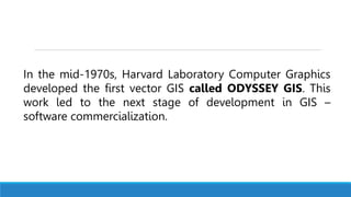 In the mid-1970s, Harvard Laboratory Computer Graphics
developed the first vector GIS called ODYSSEY GIS. This
work led to the next stage of development in GIS –
software commercialization.
 