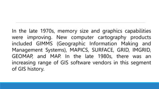 In the late 1970s, memory size and graphics capabilities
were improving. New computer cartography products
included GIMMS (Geographic Information Making and
Management Systems), MAPICS, SURFACE, GRID, IMGRID,
GEOMAP, and MAP. In the late 1980s, there was an
increasing range of GIS software vendors in this segment
of GIS history.
 