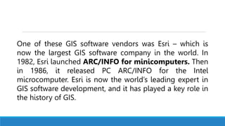 One of these GIS software vendors was Esri – which is
now the largest GIS software company in the world. In
1982, Esri launched ARC/INFO for minicomputers. Then
in 1986, it released PC ARC/INFO for the Intel
microcomputer. Esri is now the world’s leading expert in
GIS software development, and it has played a key role in
the history of GIS.
 