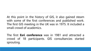 At this point in the history of GIS, it also gained steam
with some of the first conferences and published work.
The first GIS meeting in the UK was in 1975. It included a
small crowd of academics.
The first Esri conference was in 1981 and attracted a
crowd of 18 participants. GIS consultancies started
sprouting.
 