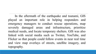 In the aftermath of the earthquake and tsunami, GIS
played an important role in helping responders and
emergency managers to conduct rescue operations, map
severely damaged areas and infrastructure, prioritize
medical needs, and locate temporary shelters. GIS was also
linked with social media such as Twitter, YouTube, and
Flicker so that people could follow events in near real time
and view map overlays of streets, satellite imagery, and
topography.
 