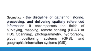 Geomatics - the discipline of gathering, storing,
processing, and delivering spatially referenced
information. It encompasses the fields of
surveying, mapping, remote sensing (LiDAR or
HDS Scanning), photogrammetry, hydrography,
global positioning systems (GPS), and
geographic information systems (GIS).
 