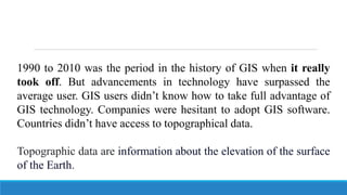 1990 to 2010 was the period in the history of GIS when it really
took off. But advancements in technology have surpassed the
average user. GIS users didn’t know how to take full advantage of
GIS technology. Companies were hesitant to adopt GIS software.
Countries didn’t have access to topographical data.
Topographic data are information about the elevation of the surface
of the Earth.
 
