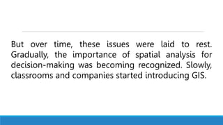 But over time, these issues were laid to rest.
Gradually, the importance of spatial analysis for
decision-making was becoming recognized. Slowly,
classrooms and companies started introducing GIS.
 