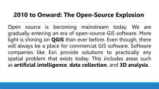 Open source is becoming mainstream today. We are
gradually entering an era of open-source GIS software. More
light is shining on QGIS than ever before. Even though, there
will always be a place for commercial GIS software. Software
companies like Esri provide solutions to practically any
spatial problem that exists today. This includes areas such
as artificial intelligence, data collection, and 3D analysis.
2010 to Onward: The Open-Source Explosion
 