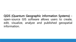 QGIS (Quantum Geographic information Systems) -
open-source GIS software allows users to create,
edit, visualize, analyze and published geospatial
information.
 