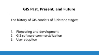 The history of GIS consists of 3 historic stages:
1. Pioneering and development
2. GIS software commercialization
3. User adoption
GIS Past, Present, and Future
 
