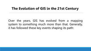 Over the years, GIS has evolved from a mapping
system to something much more than that. Generally,
it has followed these key events shaping its path:
The Evolution of GIS in the 21st Century
 