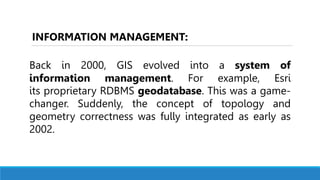 Back in 2000, GIS evolved into a system of
information management. For example, Esri
its proprietary RDBMS geodatabase. This was a game-
changer. Suddenly, the concept of topology and
geometry correctness was fully integrated as early as
2002.
INFORMATION MANAGEMENT:
 