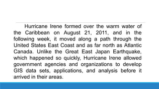 Hurricane Irene formed over the warm water of
the Caribbean on August 21, 2011, and in the
following week, it moved along a path through the
United States East Coast and as far north as Atlantic
Canada. Unlike the Great East Japan Earthquake,
which happened so quickly, Hurricane Irene allowed
government agencies and organizations to develop
GIS data sets, applications, and analysis before it
arrived in their areas.
 