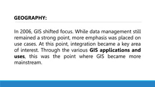 In 2006, GIS shifted focus. While data management still
remained a strong point, more emphasis was placed on
use cases. At this point, integration became a key area
of interest. Through the various GIS applications and
uses, this was the point where GIS became more
mainstream.
GEOGRAPHY:
 