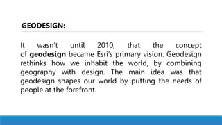 It wasn’t until 2010, that the concept
of geodesign became Esri’s primary vision. Geodesign
rethinks how we inhabit the world, by combining
geography with design. The main idea was that
geodesign shapes our world by putting the needs of
people at the forefront.
GEODESIGN:
 