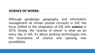 Although geodesign, geography, and information
management all remain pivotal concepts in GIS, the
focus shifted to the integration of GIS with science in
2016. Simply, the “science of where” is what we do
every day in GIS. It’s about pushing technologies into
the boundaries of science and opening new
possibilities.
SCIENCE OF WHERE:
 