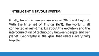 Finally, here is where we are now in 2020 and beyond.
With the Internet of Things (IoT), the world is all
connected in real-time. It’s about the evolution and the
interconnection of technology between people and our
planet. Geography is the glue that relates everything
together.
INTELLIGENT NERVOUS SYSTEM:
 