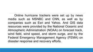 Online hurricane trackers were set up by news
media such as MSNBC and CNN, as well as by
companies such as Esri and Yahoo. And GIS data
resources were provided by the National Oceanic and
Atmospheric Administration (NOAA) on forecast track,
wind field, wind speed, and storm surge, and by the
Federal Emergency Management Agency (FEMA) on
disaster response and recovery efforts.
 