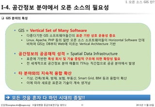 신상희(sanghee.shin@osgeo.org) 서울대병원 응급의료연구실 세미나 2015년 11월 25일
I-4. 공간정보 분야에서 오픈 소스의 필요성
10
q  GIS 분야의 특성 
§  GIS = Vertical Set of Many Software
•  다종다기한 GIS 소프트웨어들간의 표준 기반 상호 운용성 중요
•  Linux, Apache, PHP 등의 일반 오픈 소스 소프트웨어들이 Horizontal Software 인데
비하여 GIS는 DB부터 Web에 이르는 Vertical Architecture 기반
§  공간정보의 공공재적 성격 = Spatial Data Infrastructure
•  표준에 기반한 특성 회사 및 기술 중립적 구조에 의한 확장성 필요
•  전 세계적으로 공간정보 분야 매출의 75%는 직간접으로 공공 분야에서 발생
§  타 분야와의 지속적 융합 확산
•  기상, 건축/토묵, 방재, 보험, 부동산, Smart Grid, BIM 등과 융합이 확산
•  이에 따라 새로운 표준과 기술이 계속 생겨남
è  모든 것을 혼자 다 하던 시대의 종말!!
I. 오픈 소스 GIS 란?
 
