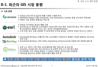 신상희(sanghee.shin@osgeo.org) 서울대병원 응급의료연구실 세미나 2015년 11월 25일
II-1. 최근의 GIS 시장 동향
17
II. 오픈 소스 GIS 동향
q  시장 동향 
§  2010년 21억 6천 만 달러의 매출 기록한 스웨덴 회사
§  ERDAS(ER-Mapper 포함), Intergraph, Leica Geosystems, GeoMax 등을 인수하여 자회사화
§  ESRI의 가장 강력한 경쟁자로 부상 중
§  2010년 7억 9천만 달러의 매출 기록
§  공식적으로 전 세계 GIS 소프트웨어 시장의 40% 이상 점유. 비공식적으로는 70% 가량의 시장
에 직간접적인 영향을 끼치고 있는 것으로 파악됨(Wikipedia)
§  고객 35만, 본사 직원 2,800명, 전 세계 80개 국가에 딜러망, 2,200개 이상의 비즈니스 파트너
§  오픈 소스 GIS가 기존 독점 소프트웨어에 대한 대안으로 급 부상 중
§  OpenGeo, Simple Geo, Geo Solutions 등 상업적 오픈 소스 GIS 회사 등장
§  EU INSPIRE, 미국 국방성 등에서 그 성능과 신뢰성, 보안성 등을 인정받음
§  OSGeo를 중심으로 강력한 개발과 홍보 활동 전개 중
§  Autodesk와 Bentley는 전통적인 GIS 소프트웨어 시장보다는 특화된 시장에 집중하는 방식으로
전략 수정
§  Autodesk와 Bentley는 CAD, Utility, Engineering, Infrastructure와 관련된 GIS 부분에 집중 중
è  집중 심화, 특화 시장 진출, 오픈 소스 GIS의 활성화 등으로 요약 가능 
 
