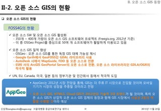 신상희(sanghee.shin@osgeo.org) 서울대병원 응급의료연구실 세미나 2015년 11월 25일
II-2. 오픈 소스 GIS의 현황
18
q  오픈 소스 GIS의 현황 
ü  오픈 소스 SW 및 오픈 소스 GIS 활성화
- 350개 ~ 400개 가량의 오픈 소스 GIS 소프트웨어 프로젝트 (Freegis.org, 2012년 기준)
- 이 중 OSGeo Project를 중심으로 50여 개 소프트웨어가 활발하게 이용되고 있음
ü  오픈 소스 GIS 질적 향상
- OSGeo : 오픈 소스 GIS를 통한 독점 GIS 대체 가능성 제시
- Google Earth에서 GeoFOSS인 GDAL 라이브러리 사용
- AutoDesk 사에서 MapGuide, FDO 등 오픈 소스로 전환
- ESRI 사의 ArcGIS GeoPortal Server의 오픈 소스로 전환, 오픈 소스 라이브러리인 GDLA/OGR의
적극적 활용
ü  UN, EU, Canada, 미국, 일본 등의 정부기관 및 민간회사 등에서 적극적 도입
FOSS4G의 현황
§  AppGeo는 2012년 시장 전망을 통해, GIS는 더 주류 IT 시장으로 진입할 것이며 모바일
기기가 시장의 성장을 추종할 것이라고 전망
§  오픈 소스 GIS, HTML5, Cloud GIS가 2012년의 기술적 3대 트렌드가 될 것이며, 특히 오
픈 소스 GIS가 상업적 오픈 소스 GIS 업체의 등장과 함께 GIS 시장에서 사실상 2등의 역
할을 수행할 것이라 예상
II. 오픈 소스 GIS 동향
 