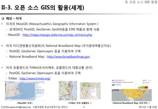 신상희(sanghee.shin@osgeo.org) 서울대병원 응급의료연구실 세미나 2015년 11월 25일23
q  해외 – 미국
•  미국의 MassGIS (Massachusetts's Geographic Information System )
- 공개SW인 PostGIS, GeoServer, GeoEXt등을 ESRI 제품과 함께 사용
- MassGIS : http://maps.massgis.state.ma.us/map_ol/moris.php
•  미국 FCC(연방통신위원회)의 National Broadband Map (국가광대역통신지도)
- PostGIS, GeoServer, OpenLayers 등을 이용하여 구축
- National Broadband Map : http://www.broadbandmap.gov
•  미국 포틀랜드의 TriMet(트라이메트, 포틀랜드의 대중교통 관리)
- PostGIS, GeoServer, OpenLayers 등을 이용하여 구축
- TriMet : http://www.trimet.org/
<TriMet, 미국 포틀랜드 >
<MassGIS, 미국>
 <National Broadband Map, 미국 FCC >
II. 오픈 소스 GIS 동향
II-3. 오픈 소스 GIS의 활용(세계)
 