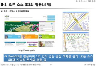 신상희(sanghee.shin@osgeo.org) 서울대병원 응급의료연구실 세미나 2015년 11월 25일24
q  해외 - 프랑스 국립지리원 IGN
è  PostGIS를 활용하여 1억 건이 넘는 공간 객체를 관리. 오픈 소스
GIS에 지속적 투자와 후원 중 
http://www.ign.fr
II. 오픈 소스 GIS 동향
II-3. 오픈 소스 GIS의 활용(세계)
 