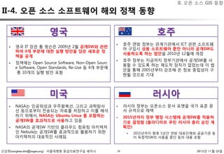 신상희(sanghee.shin@osgeo.org) 서울대병원 응급의료연구실 세미나 2015년 11월 25일26
II-4. 오픈 소스 소프트웨어 해외 정책 동향
§  영국 IT 장관 톰 왓슨은 2009년 2월 공개SW와 관련
하여 4개 부문에 대한 실행 방안을 담은 새로운 정
책을 공개
§  정책에는 Open Source Software, Non-Open Sourc
e Software, Open Standards, Re-Use 등 4개 부문에
총 10개의 실행 방안 포함
§  호주 연방 정부는 관계기관에서 ICT 관련 소프트웨
어 구입시 상용 소프트웨어 뿐만 아니라 공개SW도
사용하도록 하는 법안을 2010년 12월에 개정
§  호주 정부는 지금까지 정부기관에서 공개SW를 사
용할 수 있도록 하는 제도적 장치가 없었는데 이 법
안을 통해 2005년부터 강조해 온 정보 중립성이 구
현될 것으로 기대
§  NASA는 인공위성과 우주왕복선, 그리고 과학탐사
선 등으로부터 전송되는 자료를 저장하고 이를 해석
하기 위해서, NASA는 Ubuntu Linux 를 포함하는
공개SW를 효과적으로 사용하고 있음
§  NASA의 공개SW 기반의 클라우드 컴퓨팅 아키텍처
인 Nebula는 공개SW를 효과적으로 활용하기 위한
아키텍처의 대표적인 사례임.
§  러시아 정부는 오픈소스 문서 포맷을 국가 표준 문
서 규격으로 채택
§  2015년까지 정부 행정 시스템에 공개SW를 적용하
기로 결정함 (블라디미르 푸틴 러시아 총리 승인 계
획안)
§  2015년까지 향후 5년간 연방 대표단체와 공공기관 등
이 독점적SW의 사용을 중단 등의 내용 포함
미국
 러시아
호주
영국
II. 오픈 소스 GIS 동향
 