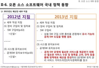 신상희(sanghee.shin@osgeo.org) 서울대병원 응급의료연구실 세미나 2015년 11월 25일28
II-6. 오픈 소스 소프트웨어 국내 정책 동향
q  세부 작성 지침
(1) 장비 구입비 및 임차료
o  SW 구입비(p.63)
<신설>
~~~~
(3) 시스템 유지보수비
o  공개SW 유지보수비(p.65)
<신설>
q  세부 작성 지침
(1) 장비 구입비 및 임차료
o  SW 구입비
•  상용 SW 구입 시엔 총비용 관점에서 유사 기능의
공개 SW 도입을 병행 검토
~~~~
(3) 시스템 유지보수비
o  공개SW 유지보수비
•  공개 SW 운영에 필요한 서비스를 제공받기 위해
선 필요한 서비스 수준 및 항목을 고려, 견적 등을
통해 정액제로 예산을 편성하되 [공개SW 유지 관
리 서비스 가이드라인](지식경제부)를 참고
2013년 지침
2012년 지침
q  2013년도 예산안 세부 지침
II. 오픈 소스 GIS 동향
 
