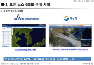 신상희(sanghee.shin@osgeo.org) 서울대병원 응급의료연구실 세미나 2015년 11월 25일34
q  항공우주연구원, 기상청 
è  GeoServer, GWC, OpenLayers 등을 이용하여 구축 
http://arirang.kari.re.kr 
 http://gis.kma.go.kr/COMIS4P/map/map.jsp 
III. 오픈 소스 GIS 사례
III-1. 오픈 소스 GIS의 국내 사례
 