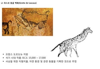 §  프랑스 도르도뉴 지방
§  석기 시대 작품: B.C.E. 15,000 ~ 17,000
§  사냥을 위한 지형지물, 자연 환경 및 관련 동물을 기록한 것으로 추정
q  라스코 동굴 벽화(Grotte de Lascaux)
 