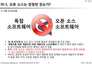 신상희(sanghee.shin@osgeo.org) 서울대병원 응급의료연구실 세미나 2015년 11월 25일
IV-1. 오픈 소스는 장점만 있는가?
41
IV. 결언
독점 
소프트웨어
오픈 소스 
소프트웨어
<§  ‘싼 게 비지떡’일 수도 있고, 이러한 통념이 장애물이 될 수도 있음
§  ‘개발자를 위한 개발자의 의한 개발자의 소프트웨어’인 경우가 많아 일반 사용자
의 요구사항을 충족시키지 못하는 경우가 있음
§  특히, 오픈 소스는 기술이나 지식이 광범위하게 확산되어 협업적으로 함께 개발할
수 있는 분야에서 그 강점이 도드라짐.
§  따라서, 금전적 보상이 적거나 없기 때문에 특정 임계점 이상의 개발자가 존재하
지 않을 경우 지속 가능한 개발이 어려울 수 있음
q  오픈 소스의 단점 
 