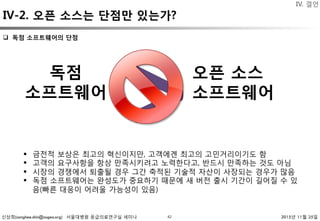 신상희(sanghee.shin@osgeo.org) 서울대병원 응급의료연구실 세미나 2015년 11월 25일
>
42
q  독점 소프트웨어의 단점 
독점 
소프트웨어
오픈 소스 
소프트웨어
§  금전적 보상은 최고의 혁신이지만, 고객에겐 최고의 고민거리이기도 함
§  고객의 요구사항을 항상 만족시키려고 노력한다고, 반드시 만족하는 것도 아님
§  시장의 경쟁에서 퇴출될 경우 그간 축적된 기술적 자산이 사장되는 경우가 많음
§  독점 소프트웨어는 완성도가 중요하기 때문에 새 버전 출시 기간이 길어질 수 있
음(빠른 대응이 어려울 가능성이 있음)
IV-2. 오픈 소스는 단점만 있는가?
IV. 결언
 
