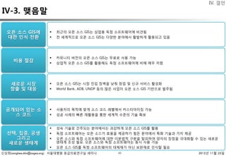 신상희(sanghee.shin@osgeo.org) 서울대병원 응급의료연구실 세미나 2015년 11월 25일43
IV-3. 맺음말
IV. 결언
오픈 소스 GIS에
대한 인식 전환 
§  최근의 오픈 소스 GIS는 상업용 독점 소프트웨어에 비견됨
§  전 세계적으로 오픈 소스 GIS는 다양한 분야에서 활발하게 활용되고 있음
비용 절감
새로운 시장
창출 및 대응 
공개되어 있는 소
스 코드 
선택, 집중, 공생
그리고
새로운 생태계
§  커뮤니티 버전의 오픈 소스 GIS는 무료로 사용 가능
§  상업적 오픈 소스 GIS를 활용해도 독점 소프트웨어에 비해 매우 저렴
§  오픈 소스 GIS는 시장 진입 장벽을 낮춰 창업 및 신규 서비스 활성화
§  World Bank, ADB, UNDP 등의 많은 사업이 오픈 소스 GIS 기반으로 발주됨
§  사용자의 목적에 맞게 소스 코드 레벨에서 커스터마이징 가능
§  성공 사례의 빠른 재활용을 통한 세계적 수준의 기술 확보
§  성숙 기술로 간주되는 분야에서는 과감하게 오픈 소스 GIS를 활용
§  독점 소프트웨어는 오픈 소스가 효용을 제공하기 힘든 분야에서 특화 기술과 가치 제공
§  오픈 소스와 독점 소프트웨어에 대한 이분법적 구분을 탈피하여 양자의 장점을 극대화할 수 있는 새로운
생태계 조성 필요. 오픈 소스와 독점 소프트웨어는 동시 사용 가능
§  오픈 소스 GIS를 독점 소프트웨어의 대체재가 아닌 보완재로 인식할 필요
 