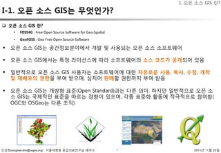 신상희(sanghee.shin@osgeo.org) 서울대병원 응급의료연구실 세미나 2015년 11월 25일
I-1. 오픈 소스 GIS는 무엇인가?
7
I. 오픈 소스 GIS 란?
§  오픈 소스 GIS는 공간정보분야에서 개발 및 사용되는 오픈 소스 소프트웨어
§  오픈 소스 GIS에서는 특정 라이선스에 따라 소프트웨어의 소스 코드가 공개되어 있음
§  일반적으로 오픈 소스 GIS 사용자는 소프트웨어에 대한 자유로운 사용, 복사, 수정, 개작
및 재배포의 권한을 부여 받으며, 심지어 판매할 권한까지 부여 받음

§  오픈 소스 GIS는 개방형 표준(Open Standard)과는 다른 의미. 하지만 일반적으로 오픈 소
스 GIS는 국제적인 표준을 따르는 경향이 있으며, 각종 표준화 활동에 적극적으로 참여함(
OGC와 OSGeo는 다른 조직)
•  FOSS4G	:	Free	Open	Source	So-ware	for	Geo-Spa3al	
•  GeoFOSS	:	Geo	Free	Open	Source	So-ware	
q  오픈 소스 GIS 란?
 
