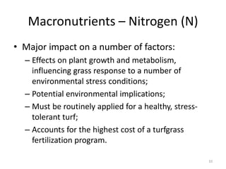 Macronutrients – Nitrogen (N)
• Major impact on a number of factors:
  – Effects on plant growth and metabolism,
    influencing grass response to a number of
    environmental stress conditions;
  – Potential environmental implications;
  – Must be routinely applied for a healthy, stress-
    tolerant turf;
  – Accounts for the highest cost of a turfgrass
    fertilization program.

                                                       10
 