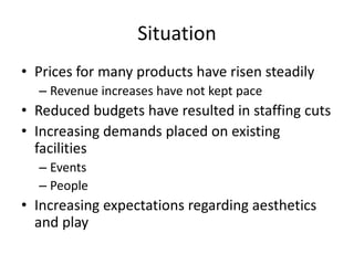 Situation
• Prices for many products have risen steadily
  – Revenue increases have not kept pace
• Reduced budgets have resulted in staffing cuts
• Increasing demands placed on existing
  facilities
  – Events
  – People
• Increasing expectations regarding aesthetics
  and play
 