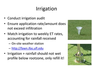 Irrigation
• Conduct irrigation audit
• Ensure application rate/amount does
  not exceed infiltration
• Match irrigation to weekly ET rates,
  accounting for rainfall received
   – On-site weather station
   – http://fawn.ifas.ufl.edu
• Irrigation + rainfall should not wet
  profile below rootzone, only refill it!
 