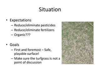 Situation
• Expectations
  – Reduce/eliminate pesticides
  – Reduce/eliminate fertilizers
  – Organic???

• Goals
  – First and foremost – Safe,
    playable surface!
  – Make sure the turfgrass is not a
    point of discussion
 