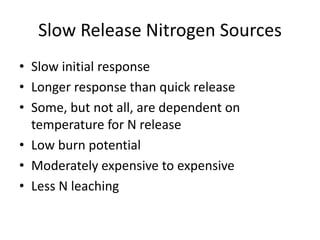 Slow Release Nitrogen Sources
• Slow initial response
• Longer response than quick release
• Some, but not all, are dependent on
  temperature for N release
• Low burn potential
• Moderately expensive to expensive
• Less N leaching
 