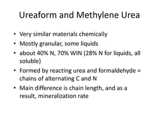 Ureaform and Methylene Urea
• Very similar materials chemically
• Mostly granular, some liquids
• about 40% N, 70% WIN (28% N for liquids, all
  soluble)
• Formed by reacting urea and formaldehyde =
  chains of alternating C and N
• Main difference is chain length, and as a
  result, mineralization rate
 