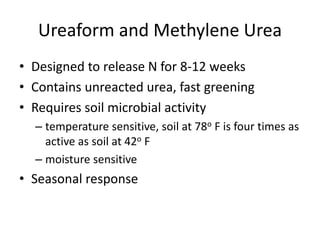 Ureaform and Methylene Urea
• Designed to release N for 8-12 weeks
• Contains unreacted urea, fast greening
• Requires soil microbial activity
  – temperature sensitive, soil at 78o F is four times as
    active as soil at 42o F
  – moisture sensitive
• Seasonal response
 