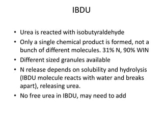 IBDU

• Urea is reacted with isobutyraldehyde
• Only a single chemical product is formed, not a
  bunch of different molecules. 31% N, 90% WIN
• Different sized granules available
• N release depends on solubility and hydrolysis
  (IBDU molecule reacts with water and breaks
  apart), releasing urea.
• No free urea in IBDU, may need to add
 