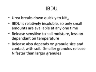 IBDU
• Urea breaks down quickly to NH4
• IBDU is relatively insoluble, so only small
  amounts are available at any one time
• Release sensitive to soil moisture, less on
  dependant on temperature
• Release also depends on granule size and
  contact with soil. Smaller granules release
  N faster than larger granules
 