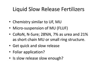 Liquid Slow Release Fertilizers

• Chemistry similar to UF, MU
• Micro-suspension of MU (FLUF)
• CoRoN, N-Sure; 28%N, 7% as urea and 21%
  as short chain MU or small ring structure.
• Get quick and slow release
• Foliar application?
• Is slow release slow enough?
 