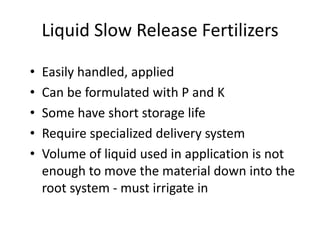 Liquid Slow Release Fertilizers

•   Easily handled, applied
•   Can be formulated with P and K
•   Some have short storage life
•   Require specialized delivery system
•   Volume of liquid used in application is not
    enough to move the material down into the
    root system - must irrigate in
 