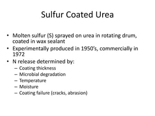 Sulfur Coated Urea

• Molten sulfur (S) sprayed on urea in rotating drum,
  coated in wax sealant
• Experimentally produced in 1950’s, commercially in
  1972
• N release determined by:
   –   Coating thickness
   –   Microbial degradation
   –   Temperature
   –   Moisture
   –   Coating failure (cracks, abrasion)
 