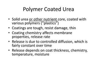 Polymer Coated Urea
• Solid urea or other nutrient core, coated with
  various polymers (“plastics”)
• Coatings are tough, resist damage, thin
• Coating chemistry affects membrane
  properties, release rate
• Release is due to controlled diffusion, which is
  fairly constant over time
• Release depends on coat thickness, chemistry,
  temperature, moisture
 