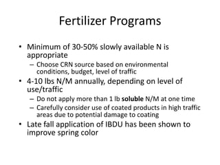 Fertilizer Programs
• Minimum of 30-50% slowly available N is
  appropriate
   – Choose CRN source based on environmental
     conditions, budget, level of traffic
• 4-10 lbs N/M annually, depending on level of
  use/traffic
   – Do not apply more than 1 lb soluble N/M at one time
   – Carefully consider use of coated products in high traffic
     areas due to potential damage to coating
• Late fall application of IBDU has been shown to
  improve spring color
 
