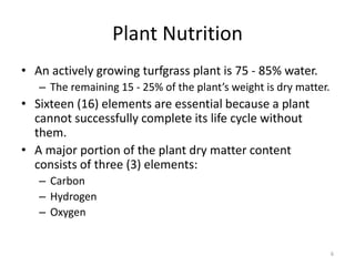 Plant Nutrition
• An actively growing turfgrass plant is 75 - 85% water.
   – The remaining 15 - 25% of the plant’s weight is dry matter.
• Sixteen (16) elements are essential because a plant
  cannot successfully complete its life cycle without
  them.
• A major portion of the plant dry matter content
  consists of three (3) elements:
   – Carbon
   – Hydrogen
   – Oxygen


                                                                   6
 